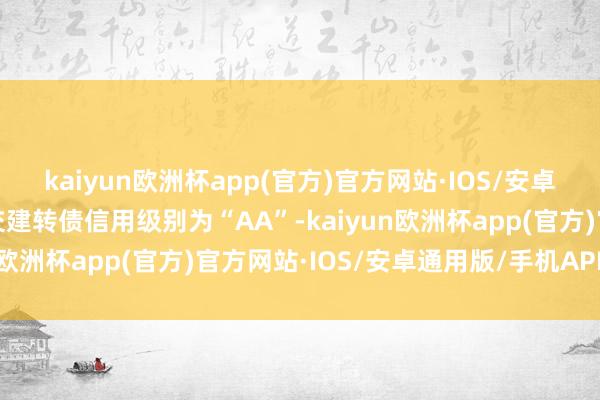 kaiyun欧洲杯app(官方)官方网站·IOS/安卓通用版/手机APP下载交建转债信用级别为“AA”-kaiyun欧洲杯app(官方)官方网站·IOS/安卓通用版/手机APP下载