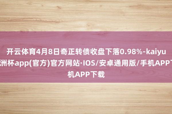 开云体育4月8日奇正转债收盘下落0.98%-kaiyun欧洲杯app(官方)官方网站·IOS/安卓通用版/手机APP下载