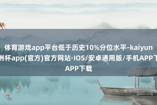 体育游戏app平台低于历史10%分位水平-kaiyun欧洲杯app(官方)官方网站·IOS/安卓通用版/手机APP下载