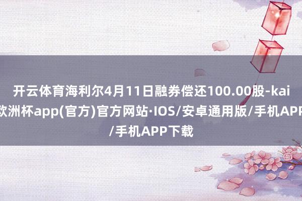 开云体育海利尔4月11日融券偿还100.00股-kaiyun欧洲杯app(官方)官方网站·IOS/安卓通用版/手机APP下载