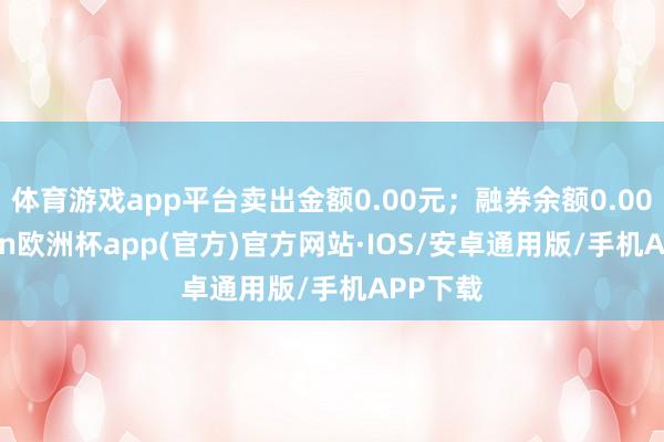 体育游戏app平台卖出金额0.00元；融券余额0.00-kaiyun欧洲杯app(官方)官方网站·IOS/安卓通用版/手机APP下载