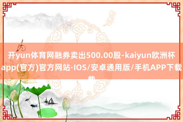 开yun体育网融券卖出500.00股-kaiyun欧洲杯app(官方)官方网站·IOS/安卓通用版/手机APP下载