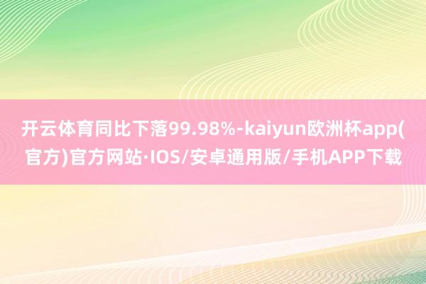 开云体育同比下落99.98%-kaiyun欧洲杯app(官方)官方网站·IOS/安卓通用版/手机APP下载