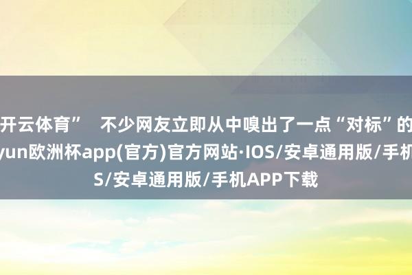 开云体育”   不少网友立即从中嗅出了一点“对标”的意味-kaiyun欧洲杯app(官方)官方网站·IOS/安卓通用版/手机APP下载