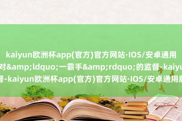 kaiyun欧洲杯app(官方)官方网站·IOS/安卓通用版/手机APP下载加强对&ldquo;一霸手&rdquo;的监督-kaiyun欧洲杯app(官方)官方网站·IOS/安卓通用版/手机APP下载