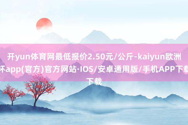 开yun体育网最低报价2.50元/公斤-kaiyun欧洲杯app(官方)官方网站·IOS/安卓通用版/手机APP下载