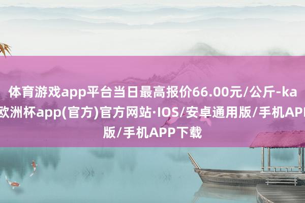 体育游戏app平台当日最高报价66.00元/公斤-kaiyun欧洲杯app(官方)官方网站·IOS/安卓通用版/手机APP下载