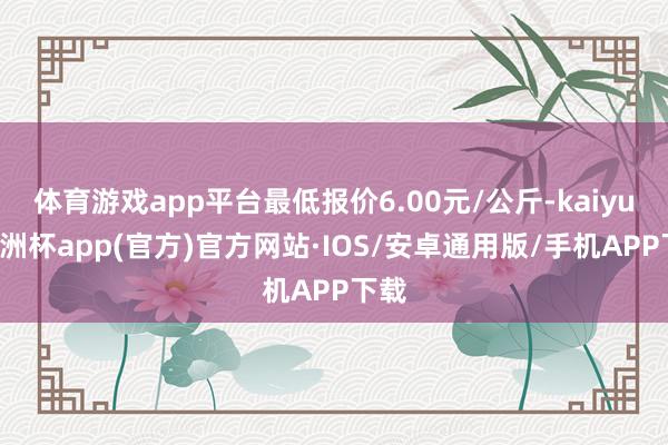 体育游戏app平台最低报价6.00元/公斤-kaiyun欧洲杯app(官方)官方网站·IOS/安卓通用版/手机APP下载