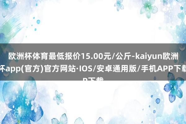 欧洲杯体育最低报价15.00元/公斤-kaiyun欧洲杯app(官方)官方网站·IOS/安卓通用版/手机APP下载