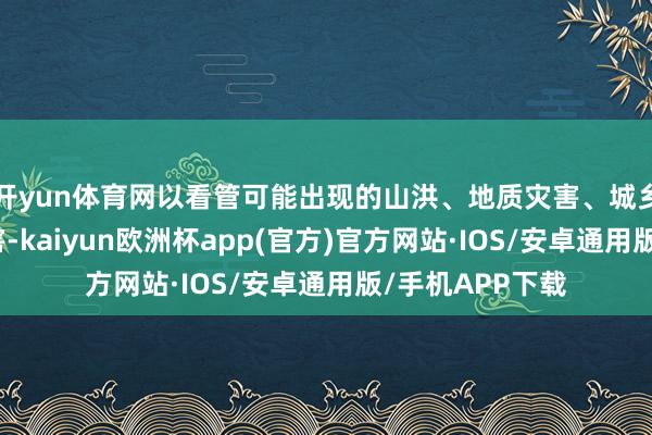 开yun体育网以看管可能出现的山洪、地质灾害、城乡积涝等次生灾害-kaiyun欧洲杯app(官方)官方网站·IOS/安卓通用版/手机APP下载