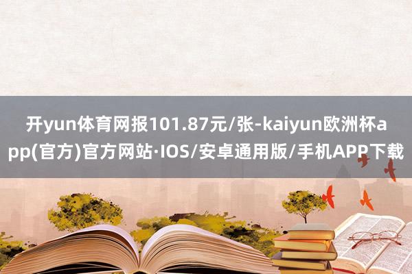 开yun体育网报101.87元/张-kaiyun欧洲杯app(官方)官方网站·IOS/安卓通用版/手机APP下载