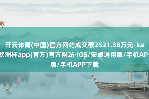 开云体育(中国)官方网站成交额2521.38万元-kaiyun欧洲杯app(官方)官方网站·IOS/安卓通用版/手机APP下载