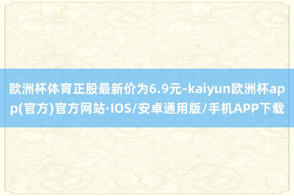 欧洲杯体育正股最新价为6.9元-kaiyun欧洲杯app(官方)官方网站·IOS/安卓通用版/手机APP下载