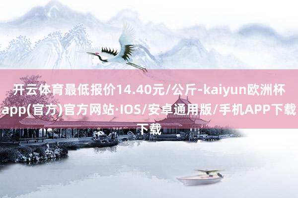 开云体育最低报价14.40元/公斤-kaiyun欧洲杯app(官方)官方网站·IOS/安卓通用版/手机APP下载