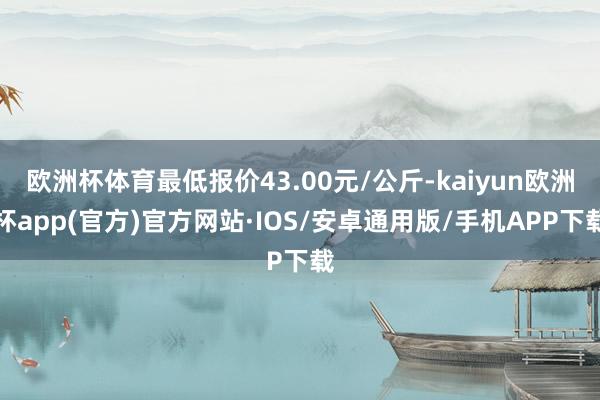 欧洲杯体育最低报价43.00元/公斤-kaiyun欧洲杯app(官方)官方网站·IOS/安卓通用版/手机APP下载