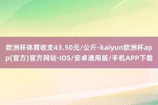 欧洲杯体育收支43.50元/公斤-kaiyun欧洲杯app(官方)官方网站·IOS/安卓通用版/手机APP下载