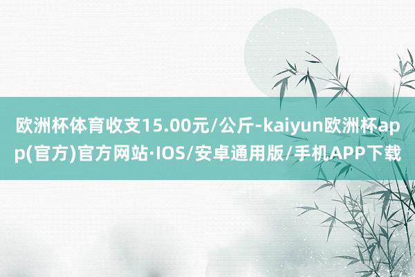 欧洲杯体育收支15.00元/公斤-kaiyun欧洲杯app(官方)官方网站·IOS/安卓通用版/手机APP下载