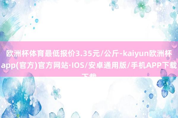 欧洲杯体育最低报价3.35元/公斤-kaiyun欧洲杯app(官方)官方网站·IOS/安卓通用版/手机APP下载