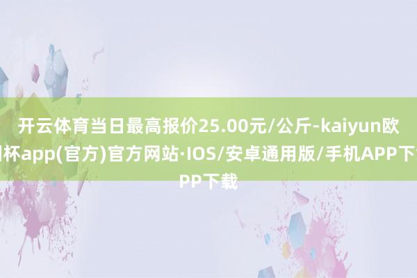 开云体育当日最高报价25.00元/公斤-kaiyun欧洲杯app(官方)官方网站·IOS/安卓通用版/手机APP下载