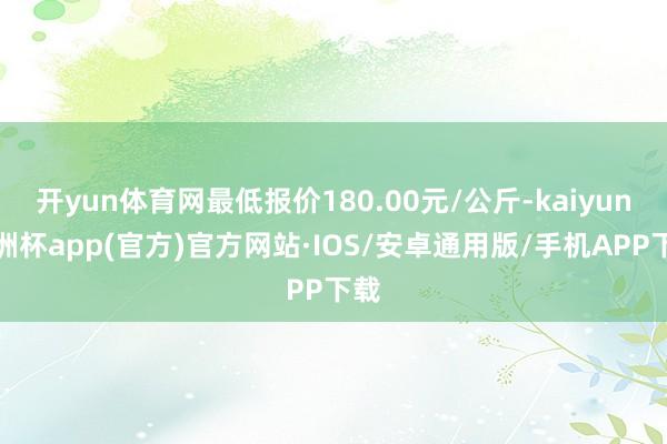 开yun体育网最低报价180.00元/公斤-kaiyun欧洲杯app(官方)官方网站·IOS/安卓通用版/手机APP下载