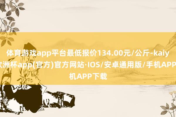 体育游戏app平台最低报价134.00元/公斤-kaiyun欧洲杯app(官方)官方网站·IOS/安卓通用版/手机APP下载