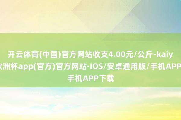 开云体育(中国)官方网站收支4.00元/公斤-kaiyun欧洲杯app(官方)官方网站·IOS/安卓通用版/手机APP下载