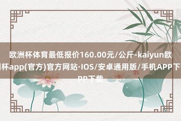 欧洲杯体育最低报价160.00元/公斤-kaiyun欧洲杯app(官方)官方网站·IOS/安卓通用版/手机APP下载