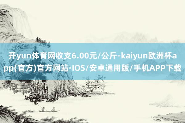 开yun体育网收支6.00元/公斤-kaiyun欧洲杯app(官方)官方网站·IOS/安卓通用版/手机APP下载