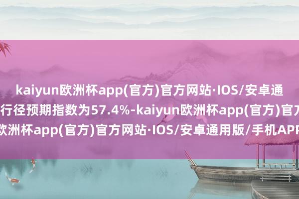 kaiyun欧洲杯app(官方)官方网站·IOS/安卓通用版/手机APP下载业务行径预期指数为57.4%-kaiyun欧洲杯app(官方)官方网站·IOS/安卓通用版/手机APP下载