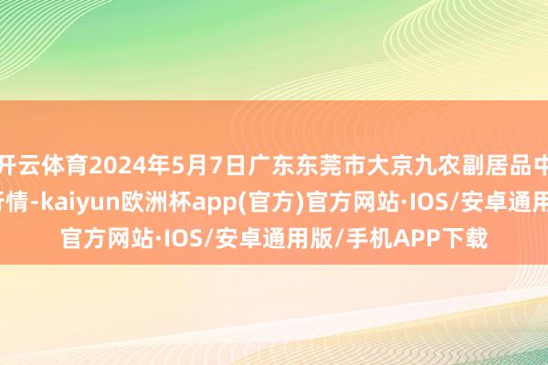 开云体育2024年5月7日广东东莞市大京九农副居品中心批发商场价钱行情-kaiyun欧洲杯app(官方)官方网站·IOS/安卓通用版/手机APP下载