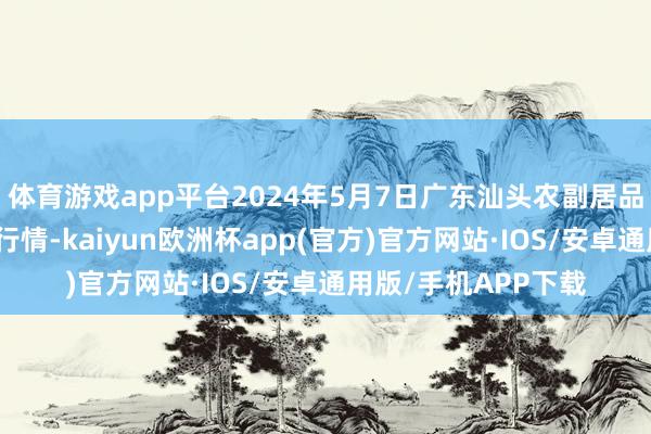 体育游戏app平台2024年5月7日广东汕头农副居品批发中心商场价钱行情-kaiyun欧洲杯app(官方)官方网站·IOS/安卓通用版/手机APP下载