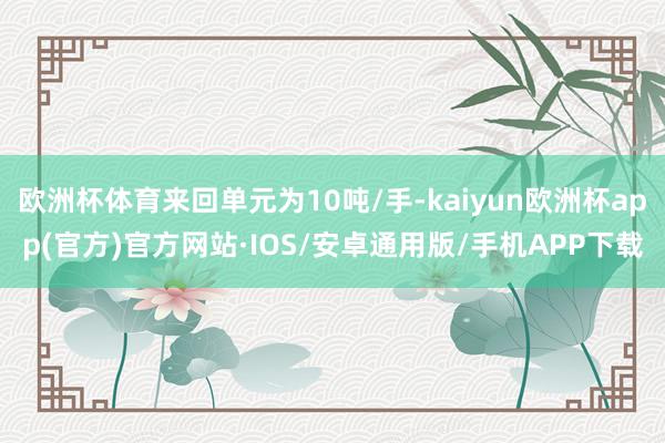 欧洲杯体育来回单元为10吨/手-kaiyun欧洲杯app(官方)官方网站·IOS/安卓通用版/手机APP下载