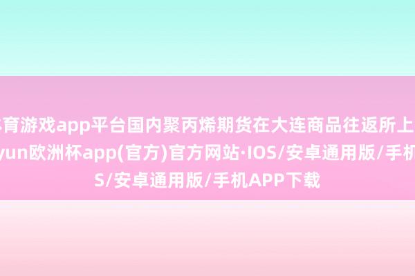 体育游戏app平台国内聚丙烯期货在大连商品往返所上市往返-kaiyun欧洲杯app(官方)官方网站·IOS/安卓通用版/手机APP下载