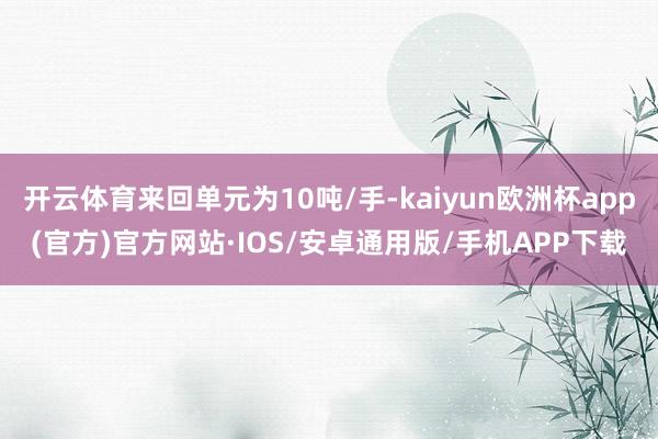 开云体育来回单元为10吨/手-kaiyun欧洲杯app(官方)官方网站·IOS/安卓通用版/手机APP下载