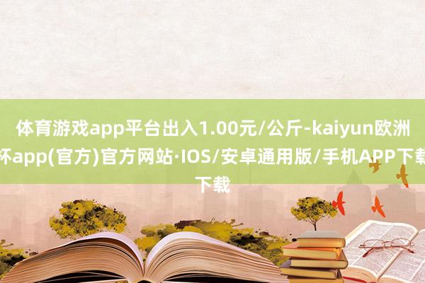 体育游戏app平台出入1.00元/公斤-kaiyun欧洲杯app(官方)官方网站·IOS/安卓通用版/手机APP下载