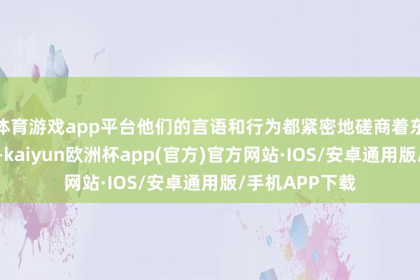 体育游戏app平台他们的言语和行为都紧密地磋商着东说念主物性格-kaiyun欧洲杯app(官方)官方网站·IOS/安卓通用版/手机APP下载