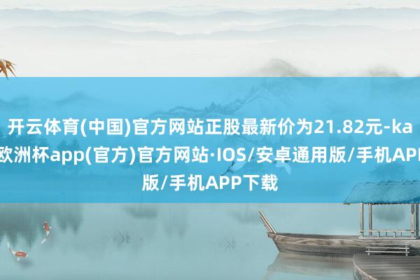 开云体育(中国)官方网站正股最新价为21.82元-kaiyun欧洲杯app(官方)官方网站·IOS/安卓通用版/手机APP下载