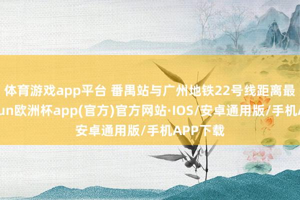 体育游戏app平台 　　番禺站与广州地铁22号线距离最近-kaiyun欧洲杯app(官方)官方网站·IOS/安卓通用版/手机APP下载