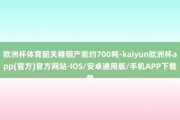 欧洲杯体育韶关精铟产能约700吨-kaiyun欧洲杯app(官方)官方网站·IOS/安卓通用版/手机APP下载