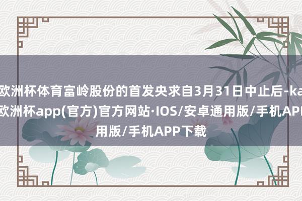 欧洲杯体育富岭股份的首发央求自3月31日中止后-kaiyun欧洲杯app(官方)官方网站·IOS/安卓通用版/手机APP下载