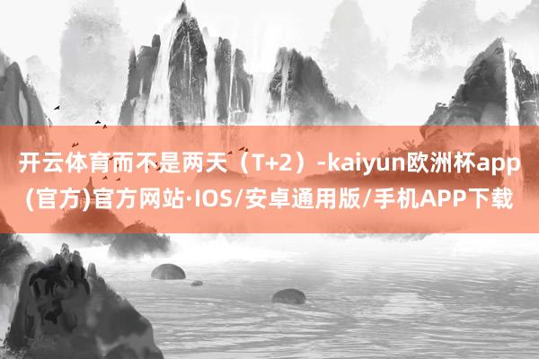 开云体育而不是两天（T+2）-kaiyun欧洲杯app(官方)官方网站·IOS/安卓通用版/手机APP下载