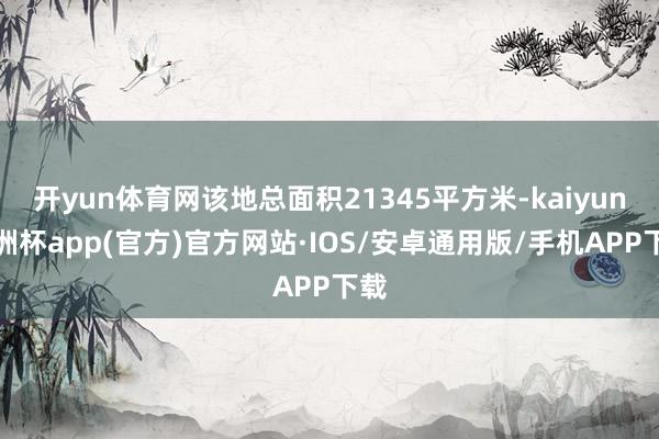 开yun体育网该地总面积21345平方米-kaiyun欧洲杯app(官方)官方网站·IOS/安卓通用版/手机APP下载