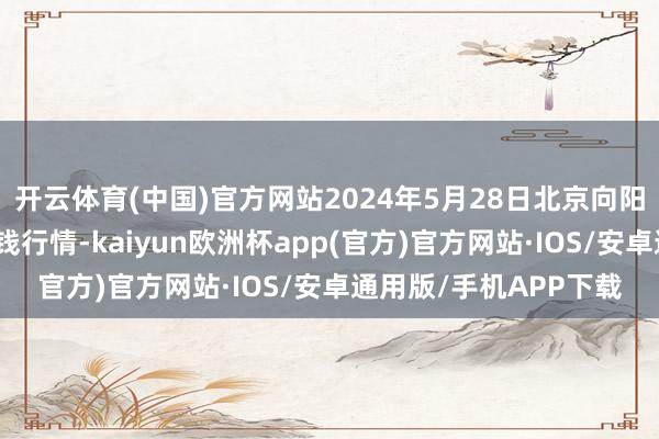 开云体育(中国)官方网站2024年5月28日北京向阳区大洋路概括市集价钱行情-kaiyun欧洲杯app(官方)官方网站·IOS/安卓通用版/手机APP下载