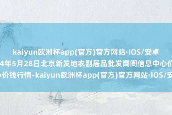 kaiyun欧洲杯app(官方)官方网站·IOS/安卓通用版/手机APP下载2024年5月28日北京新发地农副居品批发阛阓信息中心价钱行情-kaiyun欧洲杯app(官方)官方网站·IOS/安卓通用版/手机APP下载