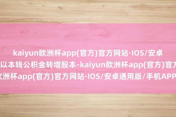 kaiyun欧洲杯app(官方)官方网站·IOS/安卓通用版/手机APP下载不以本钱公积金转增股本-kaiyun欧洲杯app(官方)官方网站·IOS/安卓通用版/手机APP下载