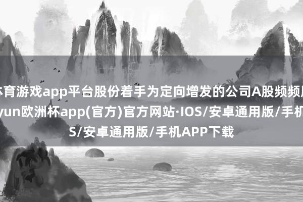 体育游戏app平台股份着手为定向增发的公司A股频频股股票-kaiyun欧洲杯app(官方)官方网站·IOS/安卓通用版/手机APP下载