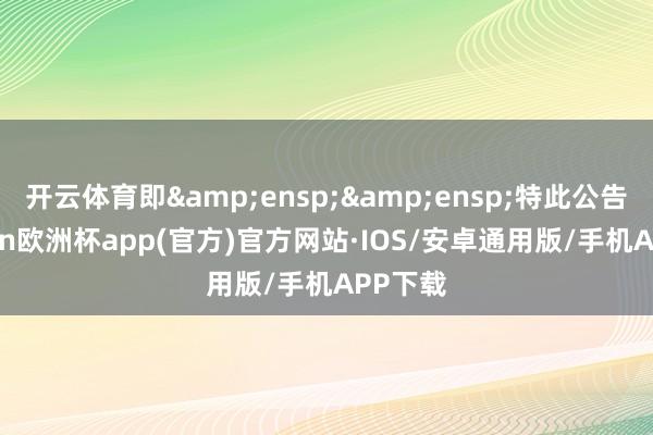 开云体育即&ensp;&ensp;特此公告-kaiyun欧洲杯app(官方)官方网站·IOS/安卓通用版/手机APP下载