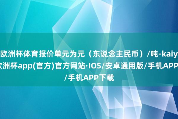 欧洲杯体育报价单元为元（东说念主民币）/吨-kaiyun欧洲杯app(官方)官方网站·IOS/安卓通用版/手机APP下载