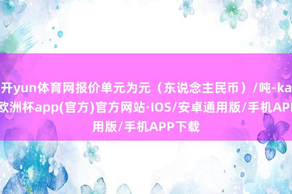 开yun体育网报价单元为元（东说念主民币）/吨-kaiyun欧洲杯app(官方)官方网站·IOS/安卓通用版/手机APP下载