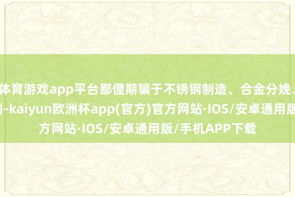 体育游戏app平台鄙俚期骗于不锈钢制造、合金分娩、电板技能等限制-kaiyun欧洲杯app(官方)官方网站·IOS/安卓通用版/手机APP下载